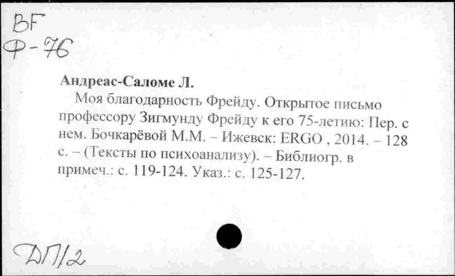 ﻿Андреас-Саломе Л.
Моя благодарность Фрейду. Открытое письмо профессору Зигмунду Фрейду к его 75-летию: Пер. с нем. Бочкарёвой М.М. - Ижевск: ERGO ,2014.-128 с. — (1 ексты по психоанализу). — Библиогр. в примем.: с. 119-124. Указ.: с. 125-127.
